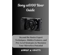 Sony a6100 User Guide: Beyond the Basics Expert Techniques, Hidden Features, and Pro-Level Strategies to Maximize Your Mirrorless Potential