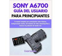 SONY A6700 GUÍA DEL USUARIO PARA PRINCIPIANTES: Tu manual completo para principiantes sobre técnicas, configuraciones ocultas, herramientas de video ... y técnicas de grabación del mundo real.
