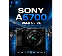 SONY A6700 User Guide for Beginners: Learn Photography, Cinematic Video, AI Autofocus, Creative Settings, Lens Selection, and Professional Image Capture with Ease