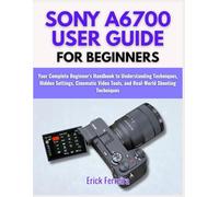 SONY A6700 USER GUIDE FOR BEGINNERS: Your Complete Beginner's Handbook to Understanding Techniques, Hidden Settings, Cinematic Video Tools, and Real-World Shooting Techniques