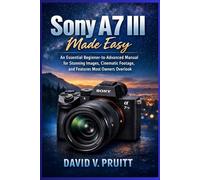 Sony A7 III Made Easy: An Essential Beginner-to Advanced Manual for Stunning Images, Cinematic Footage, and Features Most Owners Overlook
