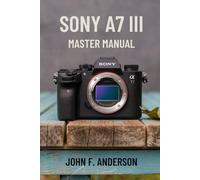 Sony A7 III Master Manual: A Step-by-Step Guide to Mastering The Full Potential for Striking Photos and Videos