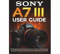 SONY A7 III USER GUIDE: The Complete Camera Manual to Master Professional Photography, Shooting Techniques, Essential Controls and Everything You Need