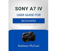 SONY A7 IV USER GUIDE FOR BEGINNERS: From setup to advanced shooting success, make every session easier, smarter, and more rewarding
