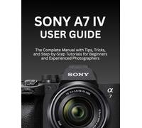 SONY A7 IV USER GUIDE: The Complete Manual with Tips, Tricks, and Step-by-Step Tutorials for Beginners and Experienced Photographers