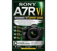 Sony A7R VI Beginner to Expert Guide: The Complete Step-by-Step Manual for Beginners and Seniors to Set up Your Camera, Master Every Setting, and Capture Stunning Photos and Videos