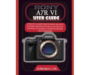 SONY A7R VI USER GUIDE: A PRACTICAL GUIDE FOR EXPLORING THE A7R VI FEATURES, SHOOTING SETTINGS, AND CREATIVE SHOOTING TECHNIQUES FOR PHOTOGRAPHERS AND FILMMAKERS