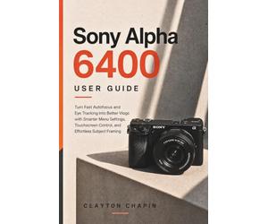 Sony Alpha 6400 User Guide: Turn Fast Autofocus and Eye Tracking into Better Vlogs with Smarter Menu Settings, Touchscreen Control, and Effortless Subject Framing