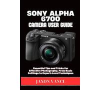 SONY ALPHA 6700 CAMERA USER GUIDE: Essential Tips and Tricks for Effective Photography, From Basic Settings to Expert-Level Techniques