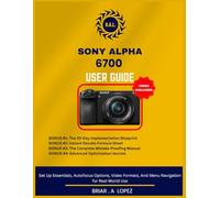 SONY ALPHA 6700 USER GUIDE: Set Up Essentials, Autofocus Options, Video Formats, And Menu Navigation for Real-World Use