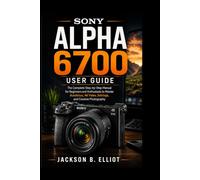 Sony Alpha 6700 User Guide: The Complete Step-by-Step Manual for Beginners and Enthusiasts to Master Autofocus, 4K Video, Camera Settings, and Creative Photography Like a Pro