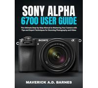 SONY ALPHA 6700 USER GUIDE: The Ultimate Step-by-Step Manual to Mastering Your Camera with Tips and Expert Techniques for Stunning Photography and Video