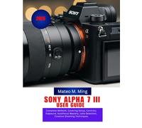 Sony Alpha 7 III User Guide 2026: Complete MANUAL Covering Setup, Controls, Exposure, Autofocus Mastery, Lens Selection, Creative Shooting Techniques