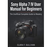 Sony Alpha 7 IV User Manual for Beginners: The Unofficial Complete Guide to Mastery