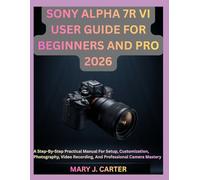 SONY ALPHA 7R VI USER GUIDE FOR BEGINNERS AND PRO 2026: A Step-By-Step Practical Manual For Setup, Customization, Photography, Video Recording, And Professional Camera Mastery