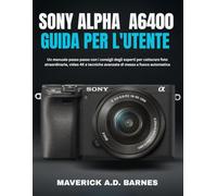 SONY ALPHA A6400 GUIDA PER L'UTENTE: Un manuale passo passo con i consigli degli esperti per catturare foto straordinarie, video 4K e tecniche avanzate di messa a fuoco automatica