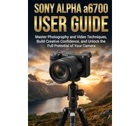 Sony Alpha a6700 User Guide: Master Photography and Video Techniques, Build Creative Confidence, and Unlock the Full Potential of Your Camera