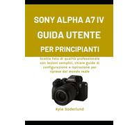 SONY ALPHA A7 IV GUIDA UTENTE PER PRINCIPIANTI: Scatta foto di qualità professionale con lezioni semplici, chiare guide di configurazione e ispirazione per riprese dal mondo reale