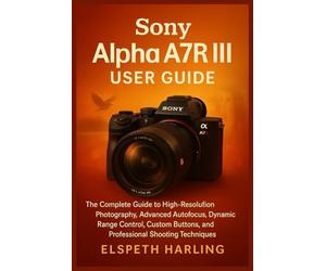 Sony Alpha A7R III User Guide: The Complete Guide to High-Resolution Photography, Advanced Autofocus, Dynamic Range Control, Custom Buttons, and Professional Shooting Techniques