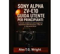 SONY ALPHA ZV-E10 GUIDA UTENTE PER PRINCIPIANTI: Il manuale completo per padroneggiare le impostazioni della fotocamera, i video 4K e i vlog senza sforzo