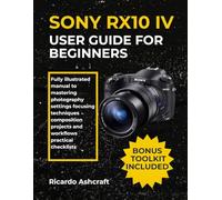 SONY RX10 IV USER GUIDE FOR BEGINNERS: Fully illustrated manual to mastering photography settings focusing techniques composition projects and workflows practical checklists
