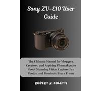 Sony ZV-E10 User Guide: The Ultimate Manual for Vloggers, Creators, and Aspiring Filmmakers to Shoot Stunning Video, Capture Pro Photos, and Dominate Every Frame