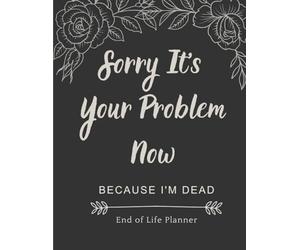 Sorry It’s Your Problem Now: Because I’m Dead - A Funny and Honest End of Life Organizer to Help Your Loved Ones When You Can’t