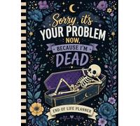 Sorry, it’s Your Problem Now, Because I'm Dead: A simple way to organize what your loved ones will need.