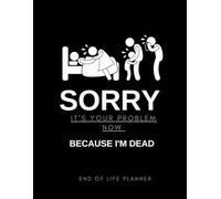 Sorry It’s Your Problem Now Because I'm Dead: Funny End of Life Planner Final Wishes Planning Workbook Complete Life & Legacy Organizer