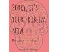 Sorry, It's Your Problem Now, Because I'm Dead: An End of Life Planner for Keeping your Memory Alive with Loved Ones.