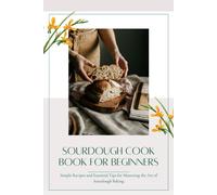 Sourdough Cookbook For Beginners: Simple Recipes And Essential Tips For Mastering The Art Of Sourdough Baking