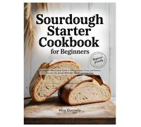 Sourdough Starter Cookbook for Beginners: A Complete Step-by-Step Guide to Artisan Breads, Pizza, and Pastries Discover the Secrets to Perfect Sourdough Every Time