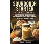 Sourdough Starter for Beginners: Master the Art of Fermentation with Foolproof Recipes for Delicious Homemade Bread, Pizza, and Baked Goods