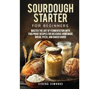 Sourdough Starter for Beginners: Master the Art of Fermentation with Foolproof Recipes for Delicious Homemade Bread, Pizza, and Baked Goods