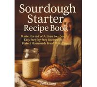 SOURDOUGH STARTER RECIPE BOOK: "Master the Art of Artisan Sourdough, Easy Step-by-Step Recipes for Perfect Homemade Bread Every Time"