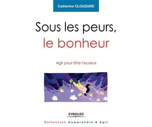 Sous les peurs, le bonheur Agir pour etre heureux. - Catherine Clouzard - Eyrolles - broché - Guide