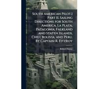 South American Pilot.] Part II. Sailing Directions for South America. La Plata, Patagonia, Falkland and Staten Islands, Chili, Bolivia, and Peru. By Captain R. FitzRoy