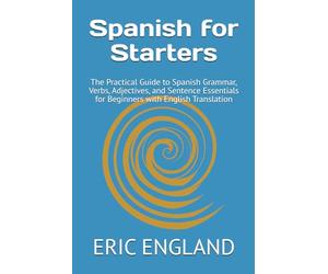 Spanish for Starters: The Practical Guide to Spanish Grammar, Verbs, Adjectives, and Sentence Essentials for Beginners with English Translation
