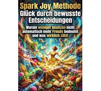 Spark Joy Methode: Glück durch bewusste Entscheidungen: Warum weniger besitzen nicht automatisch mehr Freude bedeutet und was wirklich zählt