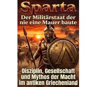 Sparta: Der Militärstaat der nie eine Mauer baute: Disziplin, Gesellschaft und Mythos der Macht im antiken Griechenland
