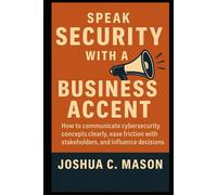 Speak Security With A Business Accent: How to communicate cybersecurity concepts clearly, ease friction with stakeholders, and influence decisions