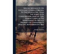 Special Message Of His Excellency Joseph E. Brown, To The Legislature, Upon The Subjects Of Conscription, Martial Law, Habeas Corpus & The Impressment ... By Confederate Officers, November 6th, 1862