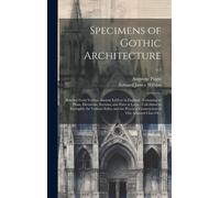 Specimens Of Gothic Architecture: Selected From Various Ancient Edifices In England: Consisting Of Plans, Elevations, Sections, And Parts At Large: Ca