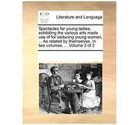 Spectacles For Young Ladies; Exhibiting The Various Arts Made Use Of For Seducing Young Women, ... As Related By Themselves. In Two Volumes. ... Volum