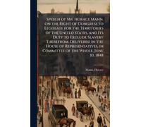 Speech of Mr. Horace Mann, on the Right of Congress to Legislate for the Territories of the United States, and Its Duty to Exclude Slavery Therefrom. ... in Committee of the Whole, June 30, 1848