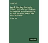Speech of the Right Honourable William Pitt; On offering to the House the resolutions which he proposed as the basis of an union between Great Britain and Ireland: in large print