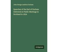 Speeches of the Earl of Durham Delivered at Public Meetings in Scotland in 1834