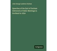 Speeches of the Earl of Durham Delivered at Public Meetings in Scotland in 1834