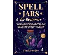 Spell Jars for Beginners: Unlock the Power of Jar Magic with a Compendium of Powerful Recipes for Love, Protection, Abundance, Prosperity, Healing, and Beyond