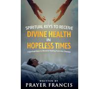 Spiritual Keys to Receive Divine Health in Hopeless Times: How to Use the Three Spiritual Keys to Receive Healing from Any Disease, Access God’s Gates of Mercy, and Walk in Unshakable Wholeness
